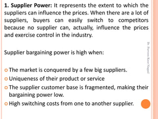 1. Supplier Power: It represents the extent to which the
suppliers can influence the prices. When there are a lot of
suppliers, buyers can easily switch to competitors
because no supplier can, actually, influence the prices
and exercise control in the industry.
Supplier bargaining power is high when:
 The market is conquered by a few big suppliers.
 Uniqueness of their product or service
 The supplier customer base is fragmented, making their
bargaining power low.
 High switching costs from one to another supplier.
Dr.ParveenKaurNagpal
 