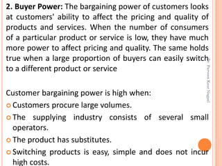 2. Buyer Power: The bargaining power of customers looks
at customers' ability to affect the pricing and quality of
products and services. When the number of consumers
of a particular product or service is low, they have much
more power to affect pricing and quality. The same holds
true when a large proportion of buyers can easily switch
to a different product or service
Customer bargaining power is high when:
 Customers procure large volumes.
 The supplying industry consists of several small
operators.
 The product has substitutes.
 Switching products is easy, simple and does not incur
high costs.
Dr.ParveenKaurNagpal
 