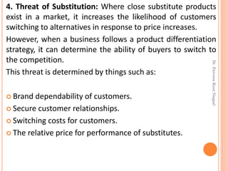4. Threat of Substitution: Where close substitute products
exist in a market, it increases the likelihood of customers
switching to alternatives in response to price increases.
However, when a business follows a product differentiation
strategy, it can determine the ability of buyers to switch to
the competition.
This threat is determined by things such as:
 Brand dependability of customers.
 Secure customer relationships.
 Switching costs for customers.
 The relative price for performance of substitutes.
Dr.ParveenKaurNagpal
 