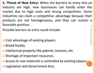 5. Threat of New Entry: When the barriers to entry into an
industry are high, new businesses can hardly enter the
market due to high costs and strong competition. Some
Industries can claim a competitive advantage because their
products are not homogeneous, and they can sustain a
favorable position.
Possible barriers to entry could include:
 Cost advantage of existing players.
 Brand loyalty.
 Intellectual property like patents, licenses, etc.
 Shortage of important resources.
 Access to raw materials is controlled by existing players.
 Legislation and Government Acts.
Dr.ParveenKaurNagpal
 