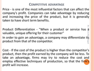 COMPETITIVE ADVANTAGE
Price - is one of the most influential factors that can affect the
company's profit. Companies can take advantage by reducing
and increasing the price of the product, but it is generally
taken to have short term benefits.
Product Differentiation - "When a product or service has a
valuable, unique offering for their customer"
In order to gain an advantage, a company may differentiate its
product from that of the competitor.
Cost - If the cost of the product is higher than the competitor's
product, then the profit earned by the company will be less. To
take an advantage, firms may try to reduce the cost and
employ effective techniques of production, so that the firm's
profit will increase.
Dr.ParveenKaurNagpal
 