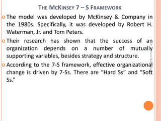 THE MCKINSEY 7 – S FRAMEWORK
 The model was developed by McKinsey & Company in
the 1980s. Specifically, it was developed by Robert H.
Waterman, Jr. and Tom Peters.
 Their research has shown that the success of an
organization depends on a number of mutually
supporting variables, besides strategy and structure.
 According to the 7-S framework, effective organizational
change is driven by 7-Ss. There are “Hard Ss” and “Soft
Ss.”
Dr.ParveenKaurNagpal
 