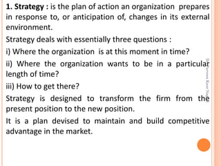 1. Strategy : is the plan of action an organization prepares
in response to, or anticipation of, changes in its external
environment.
Strategy deals with essentially three questions :
i) Where the organization is at this moment in time?
ii) Where the organization wants to be in a particular
length of time?
iii) How to get there?
Strategy is designed to transform the firm from the
present position to the new position.
It is a plan devised to maintain and build competitive
advantage in the market.
Dr.ParveenKaurNagpal
 
