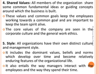 4. Shared Values: All members of the organization share
some common fundamental ideas or guiding concepts
around which the business is built.
 These values and common goals keep the employees
working towards a common goal and are important to
keep the team spirit alive.
 The core values of the company are seen in the
corporate culture and the general work ethics.
5. Style: All organizations have their own distinct culture
and management style.
 It includes the dominant values, beliefs and norms
which develop over time and become relatively
enduring features of the organizational life.
 It also entails the way managers interact with the
employees and the way they spend their time.
Dr.ParveenKaurNagpal
 