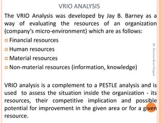 The VRIO Analysis was developed by Jay B. Barney as a
way of evaluating the resources of an organization
(company’s micro-environment) which are as follows:
 Financial resources
 Human resources
 Material resources
 Non-material resources (information, knowledge)
VRIO analysis is a complement to a PESTLE analysis and is
used to assess the situation inside the organization - its
resources, their competitive implication and possible
potential for improvement in the given area or for a given
resource.
VRIO ANALYSIS
Dr.ParveenKaurNagpal
 