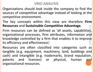 Organizations should look inside the company to find the
sources of competitive advantage instead of looking at the
competitive environment.
The key concepts within this view are therefore Firm
Resources and Sustainable Competitive Advantage.
Firm resources can be defined as ‘all assets, capabilities,
organizational processes, firm attributes, information and
knowledge controlled by a firm that enables it to improve
its efficiency and effectiveness’.
Resources are often classified into categories such as
tangible (e.g. equipment, machinery, land, buildings and
cash) and intangible (e.g. trademarks, brand reputation,
patents and licenses) or physical, human and
organizational resources.
VRIO ANALYSIS
Dr.ParveenKaurNagpal
 