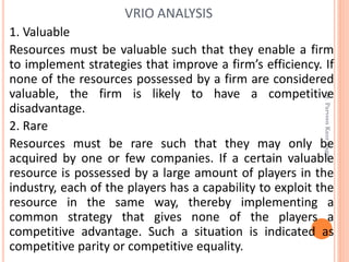1. Valuable
Resources must be valuable such that they enable a firm
to implement strategies that improve a firm’s efficiency. If
none of the resources possessed by a firm are considered
valuable, the firm is likely to have a competitive
disadvantage.
2. Rare
Resources must be rare such that they may only be
acquired by one or few companies. If a certain valuable
resource is possessed by a large amount of players in the
industry, each of the players has a capability to exploit the
resource in the same way, thereby implementing a
common strategy that gives none of the players a
competitive advantage. Such a situation is indicated as
competitive parity or competitive equality.
VRIO ANALYSIS
Dr.ParveenKaurNagpal
 