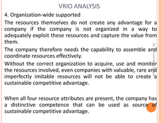 4. Organization-wide supported
The resources themselves do not create any advantage for a
company if the company is not organized in a way to
adequately exploit these resources and capture the value from
them.
The company therefore needs the capability to assemble and
coordinate resources effectively.
Without the correct organization to acquire, use and monitor
the resources involved, even companies with valuable, rare and
imperfectly imitable resources will not be able to create a
sustainable competitive advantage.
When all four resource attributes are present, the company has
a distinctive competence that can be used as source of
sustainable competitive advantage.
VRIO ANALYSIS
Dr.ParveenKaurNagpal
 