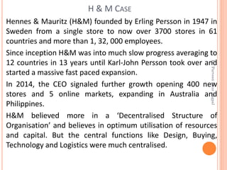 Hennes & Mauritz (H&M) founded by Erling Persson in 1947 in
Sweden from a single store to now over 3700 stores in 61
countries and more than 1, 32, 000 employees.
Since inception H&M was into much slow progress averaging to
12 countries in 13 years until Karl-John Persson took over and
started a massive fast paced expansion.
In 2014, the CEO signaled further growth opening 400 new
stores and 5 online markets, expanding in Australia and
Philippines.
H&M believed more in a ‘Decentralised Structure of
Organisation’ and believes in optimum utilisation of resources
and capital. But the central functions like Design, Buying,
Technology and Logistics were much centralised.
H & M CASE
Dr.ParveenKaurNagpal
 