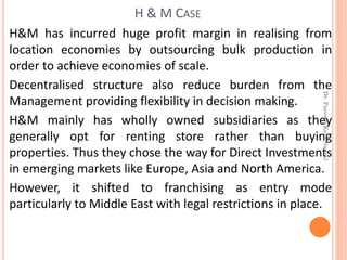H&M has incurred huge profit margin in realising from
location economies by outsourcing bulk production in
order to achieve economies of scale.
Decentralised structure also reduce burden from the
Management providing flexibility in decision making.
H&M mainly has wholly owned subsidiaries as they
generally opt for renting store rather than buying
properties. Thus they chose the way for Direct Investments
in emerging markets like Europe, Asia and North America.
However, it shifted to franchising as entry mode
particularly to Middle East with legal restrictions in place.
H & M CASE
Dr.ParveenKaurNagpal
 