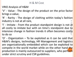 VRIO Analysis of H&M
‘V’ - Value - The design of the product on the price factor
brings a value,
'R’ - Rarity - The design of clothing within today's fashion
industry is not at all rare,
‘I’ - Imitate - From the product standpoint design is not at
all costly to imitate but with on time's standpoint due to
intensive change in fashion trends it often becomes costly
to do so
'O’ - Organization – To be exploited as it can be said that
H&M's designs, technology, HR Management and logistics
are organizationally embedded which can be exploited to
compete in the world market while on the other hand the
production is mainly outsourced to suppliers, who perform
under strict scrutiny and CSR guidelines.
H & M CASE
Dr.ParveenKaurNagpal
 