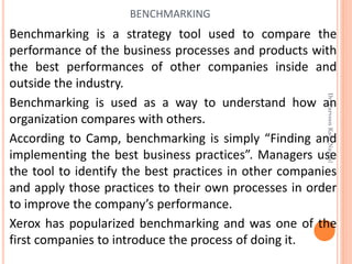 Benchmarking is a strategy tool used to compare the
performance of the business processes and products with
the best performances of other companies inside and
outside the industry.
Benchmarking is used as a way to understand how an
organization compares with others.
According to Camp, benchmarking is simply “Finding and
implementing the best business practices”. Managers use
the tool to identify the best practices in other companies
and apply those practices to their own processes in order
to improve the company’s performance.
Xerox has popularized benchmarking and was one of the
first companies to introduce the process of doing it.
BENCHMARKING
Dr.ParveenKaurNagpal
 