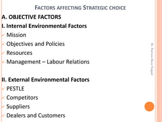 FACTORS AFFECTING STRATEGIC CHOICE
A. OBJECTIVE FACTORS
I. Internal Environmental Factors
✓ Mission
✓ Objectives and Policies
✓ Resources
✓ Management – Labour Relations
II. External Environmental Factors
✓ PESTLE
✓ Competitors
✓ Suppliers
✓ Dealers and Customers
Dr.ParveenKaurNagpal
 