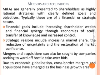 M&As are generally presented to shareholders as highly
rational strategies with clearly defined goals and
objectives. Typically these are of a financial or strategic
nature.
 Financial goals include increasing shareholder wealth
and financial synergy through economies of scale,
transfer of knowledge and increased control.
 Strategic reasons include increasing market share, the
reduction of uncertainty and the restoration of market
confidence.
Mergers and acquisitions can also be sought by companies
seeking to ward off hostile take-over bids.
Due to economic globalisation, cross-border mergers and
acquisitions have emerged as the business growth area.
MERGERS AND ACQUISITIONS
Dr.ParveenKaurNagpal
 