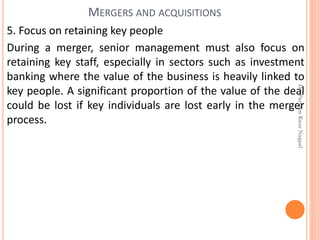 5. Focus on retaining key people
During a merger, senior management must also focus on
retaining key staff, especially in sectors such as investment
banking where the value of the business is heavily linked to
key people. A significant proportion of the value of the deal
could be lost if key individuals are lost early in the merger
process.
MERGERS AND ACQUISITIONS
Dr.ParveenKaurNagpal
 