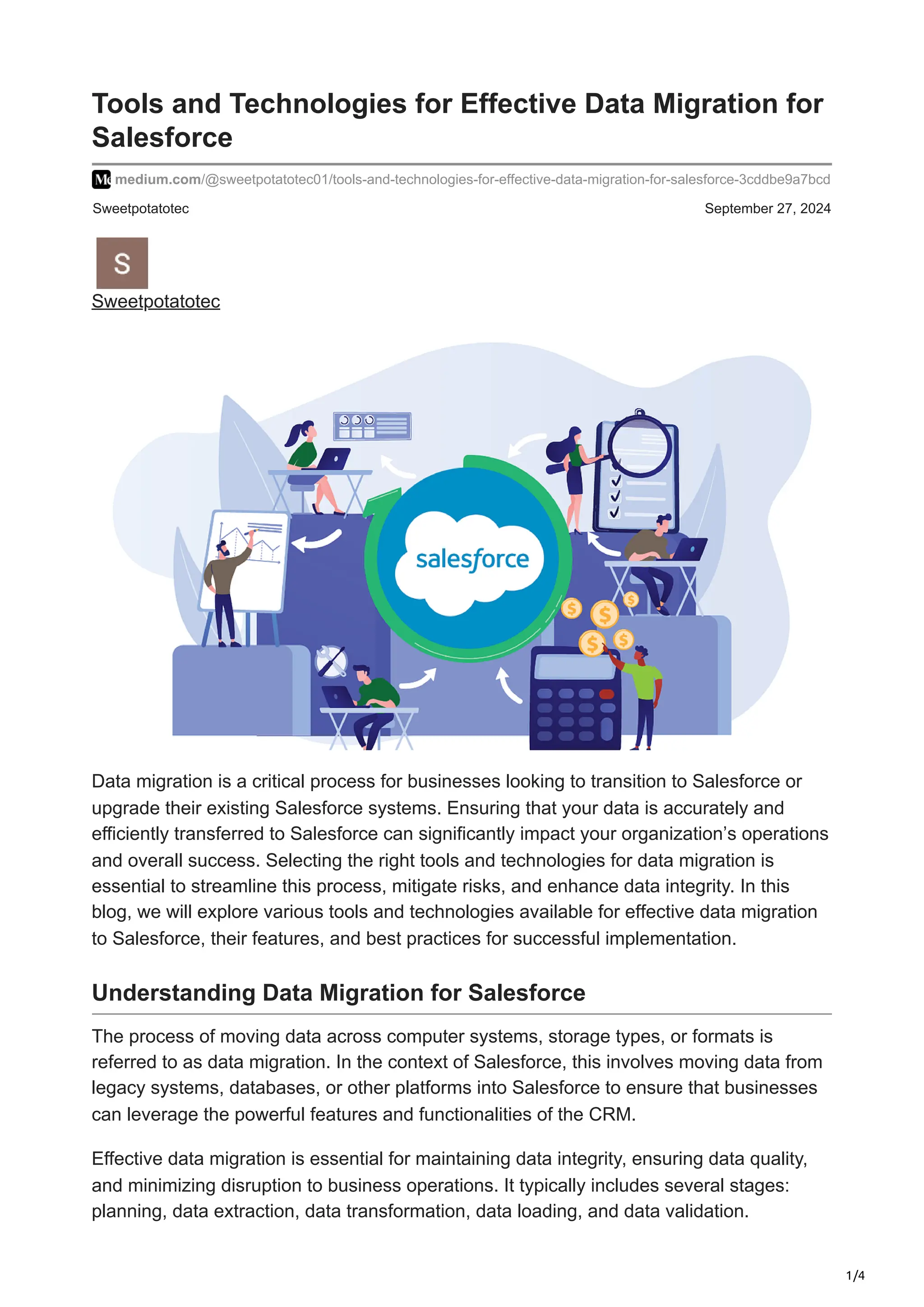 1/4
Sweetpotatotec September 27, 2024
Tools and Technologies for Effective Data Migration for
Salesforce
medium.com/@sweetpotatotec01/tools-and-technologies-for-effective-data-migration-for-salesforce-3cddbe9a7bcd
Sweetpotatotec
Data migration is a critical process for businesses looking to transition to Salesforce or
upgrade their existing Salesforce systems. Ensuring that your data is accurately and
efficiently transferred to Salesforce can significantly impact your organization’s operations
and overall success. Selecting the right tools and technologies for data migration is
essential to streamline this process, mitigate risks, and enhance data integrity. In this
blog, we will explore various tools and technologies available for effective data migration
to Salesforce, their features, and best practices for successful implementation.
Understanding Data Migration for Salesforce
The process of moving data across computer systems, storage types, or formats is
referred to as data migration. In the context of Salesforce, this involves moving data from
legacy systems, databases, or other platforms into Salesforce to ensure that businesses
can leverage the powerful features and functionalities of the CRM.
Effective data migration is essential for maintaining data integrity, ensuring data quality,
and minimizing disruption to business operations. It typically includes several stages:
planning, data extraction, data transformation, data loading, and data validation.
 