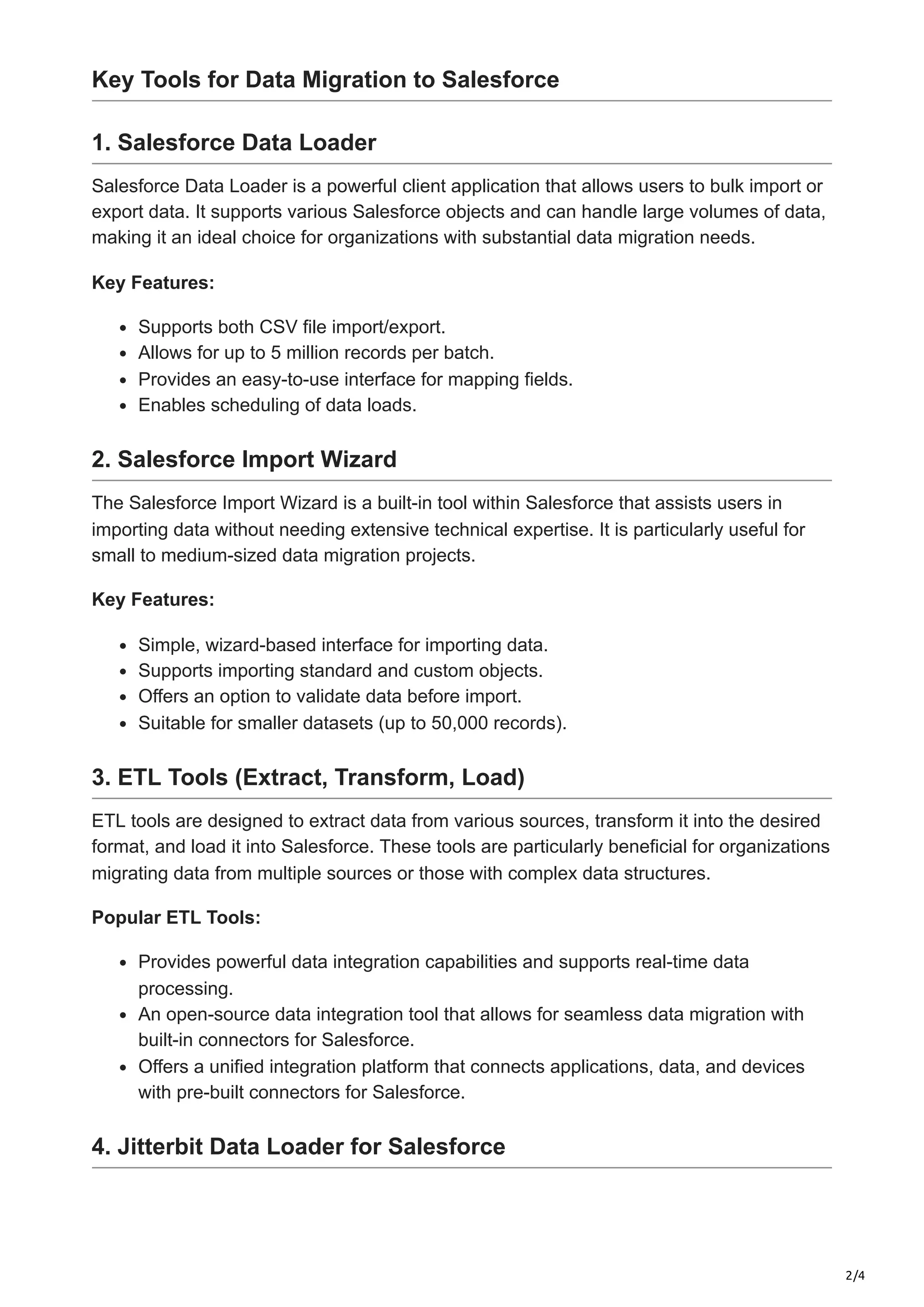 2/4
Key Tools for Data Migration to Salesforce
1. Salesforce Data Loader
Salesforce Data Loader is a powerful client application that allows users to bulk import or
export data. It supports various Salesforce objects and can handle large volumes of data,
making it an ideal choice for organizations with substantial data migration needs.
Key Features:
Supports both CSV file import/export.
Allows for up to 5 million records per batch.
Provides an easy-to-use interface for mapping fields.
Enables scheduling of data loads.
2. Salesforce Import Wizard
The Salesforce Import Wizard is a built-in tool within Salesforce that assists users in
importing data without needing extensive technical expertise. It is particularly useful for
small to medium-sized data migration projects.
Key Features:
Simple, wizard-based interface for importing data.
Supports importing standard and custom objects.
Offers an option to validate data before import.
Suitable for smaller datasets (up to 50,000 records).
3. ETL Tools (Extract, Transform, Load)
ETL tools are designed to extract data from various sources, transform it into the desired
format, and load it into Salesforce. These tools are particularly beneficial for organizations
migrating data from multiple sources or those with complex data structures.
Popular ETL Tools:
Provides powerful data integration capabilities and supports real-time data
processing.
An open-source data integration tool that allows for seamless data migration with
built-in connectors for Salesforce.
Offers a unified integration platform that connects applications, data, and devices
with pre-built connectors for Salesforce.
4. Jitterbit Data Loader for Salesforce
 