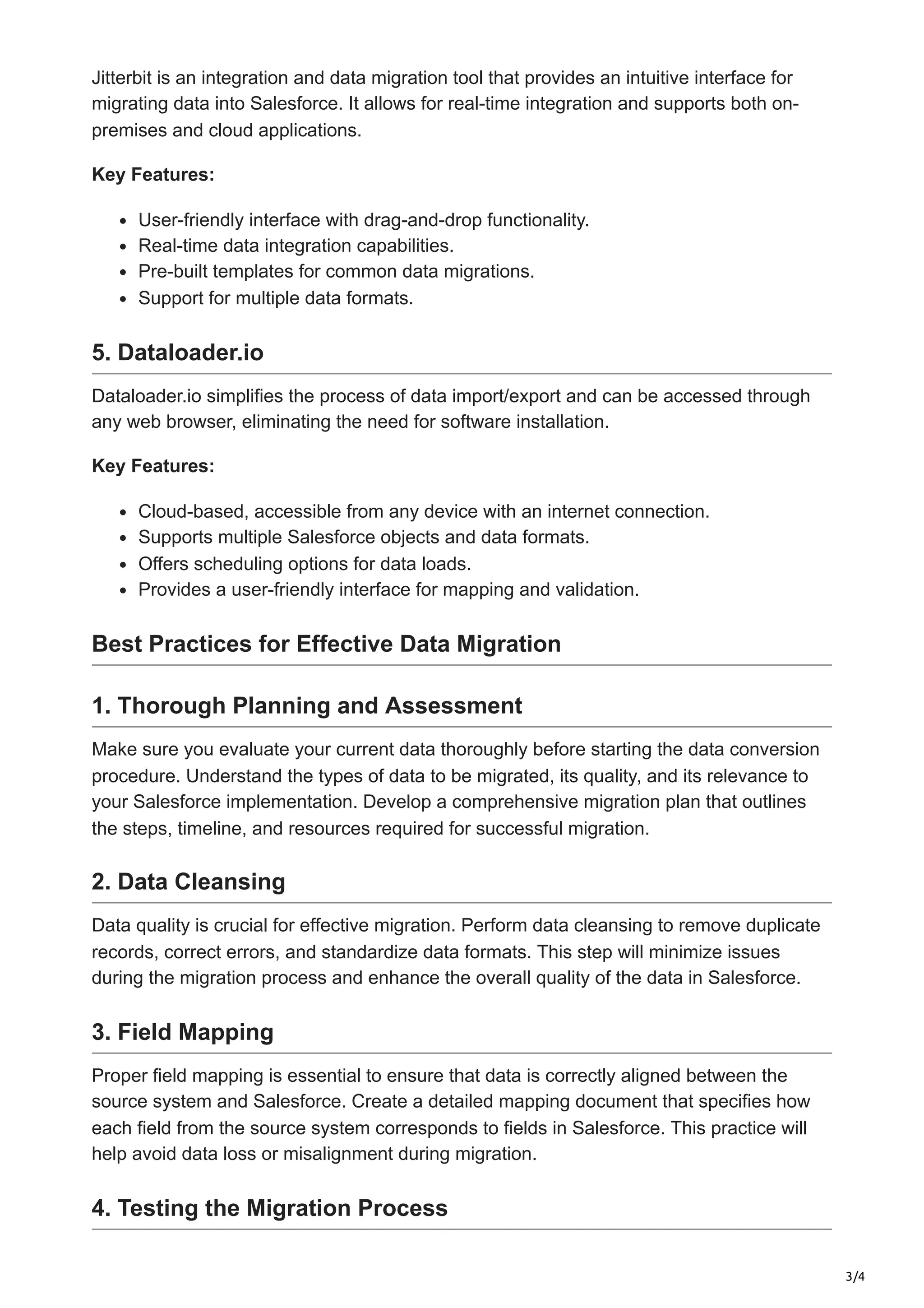 3/4
Jitterbit is an integration and data migration tool that provides an intuitive interface for
migrating data into Salesforce. It allows for real-time integration and supports both on-
premises and cloud applications.
Key Features:
User-friendly interface with drag-and-drop functionality.
Real-time data integration capabilities.
Pre-built templates for common data migrations.
Support for multiple data formats.
5. Dataloader.io
Dataloader.io simplifies the process of data import/export and can be accessed through
any web browser, eliminating the need for software installation.
Key Features:
Cloud-based, accessible from any device with an internet connection.
Supports multiple Salesforce objects and data formats.
Offers scheduling options for data loads.
Provides a user-friendly interface for mapping and validation.
Best Practices for Effective Data Migration
1. Thorough Planning and Assessment
Make sure you evaluate your current data thoroughly before starting the data conversion
procedure. Understand the types of data to be migrated, its quality, and its relevance to
your Salesforce implementation. Develop a comprehensive migration plan that outlines
the steps, timeline, and resources required for successful migration.
2. Data Cleansing
Data quality is crucial for effective migration. Perform data cleansing to remove duplicate
records, correct errors, and standardize data formats. This step will minimize issues
during the migration process and enhance the overall quality of the data in Salesforce.
3. Field Mapping
Proper field mapping is essential to ensure that data is correctly aligned between the
source system and Salesforce. Create a detailed mapping document that specifies how
each field from the source system corresponds to fields in Salesforce. This practice will
help avoid data loss or misalignment during migration.
4. Testing the Migration Process
 