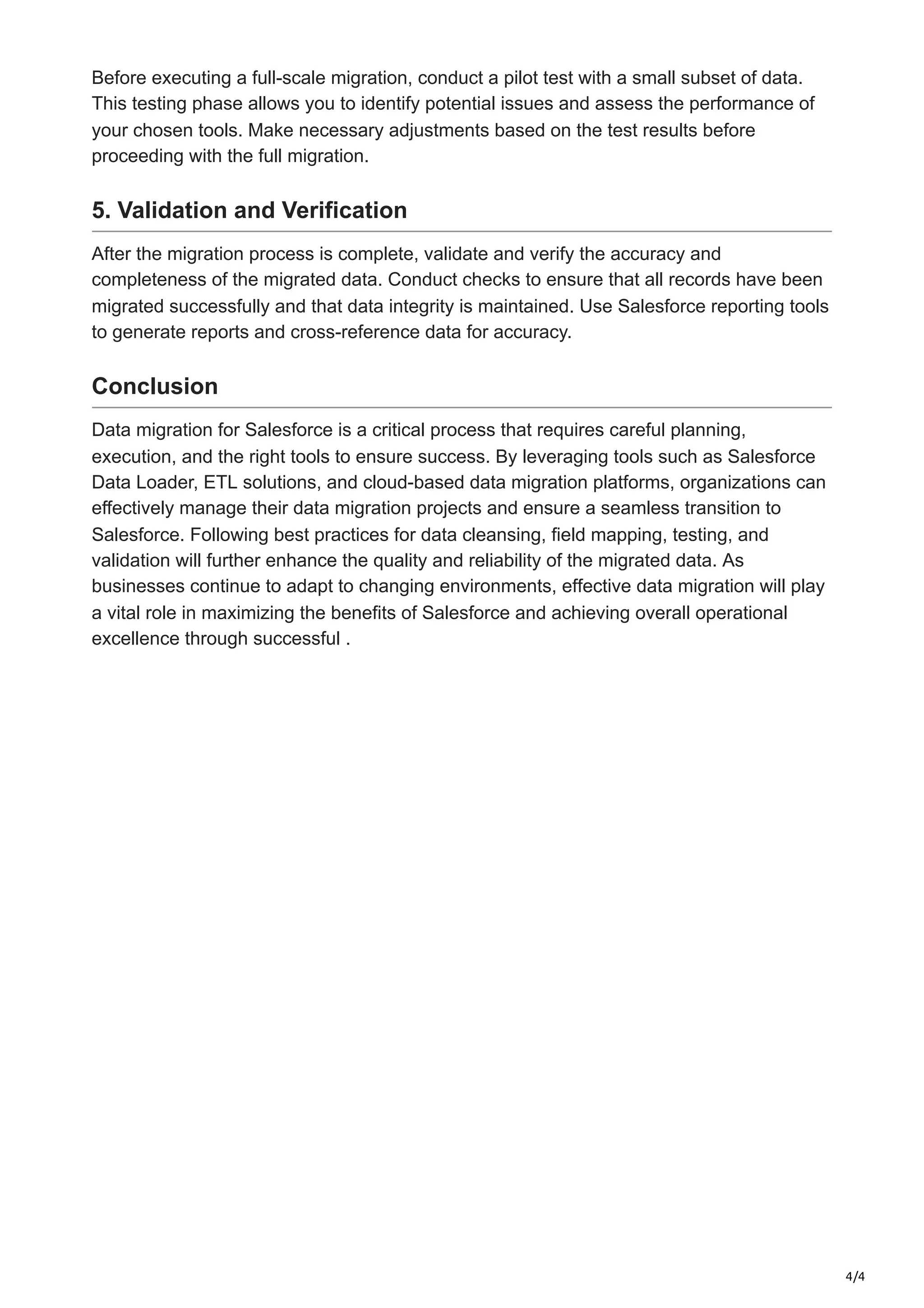 4/4
Before executing a full-scale migration, conduct a pilot test with a small subset of data.
This testing phase allows you to identify potential issues and assess the performance of
your chosen tools. Make necessary adjustments based on the test results before
proceeding with the full migration.
5. Validation and Verification
After the migration process is complete, validate and verify the accuracy and
completeness of the migrated data. Conduct checks to ensure that all records have been
migrated successfully and that data integrity is maintained. Use Salesforce reporting tools
to generate reports and cross-reference data for accuracy.
Conclusion
Data migration for Salesforce is a critical process that requires careful planning,
execution, and the right tools to ensure success. By leveraging tools such as Salesforce
Data Loader, ETL solutions, and cloud-based data migration platforms, organizations can
effectively manage their data migration projects and ensure a seamless transition to
Salesforce. Following best practices for data cleansing, field mapping, testing, and
validation will further enhance the quality and reliability of the migrated data. As
businesses continue to adapt to changing environments, effective data migration will play
a vital role in maximizing the benefits of Salesforce and achieving overall operational
excellence through successful .
 