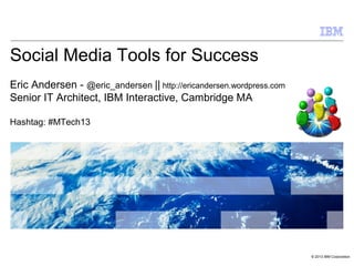 © 2013 IBM Corporation
Social Media Tools for Success
Eric Andersen - @eric_andersen || http://ericandersen.wordpress.com
Senior IT Architect, IBM Interactive, Cambridge MA
Hashtag: #MTech13
 