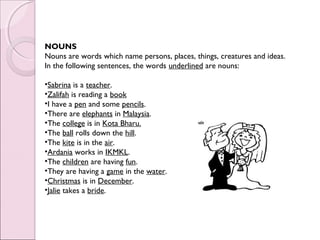 NOUNS
Nouns are words which name persons, places, things, creatures and ideas.
In the following sentences, the words underlined are nouns:
 
•Sabrina is a teacher.
•Zalifah is reading a book
•I have a pen and some pencils.
•There are elephants in Malaysia.
•The college is in Kota Bharu.
•The ball rolls down the hill.
•The kite is in the air.
•Ardania works in IKMKL.
•The children are having fun.
•They are having a game in the water.
•Christmas is in December.
•Jalie takes a bride.
 
 