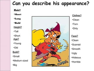 Can you describe his appearance?
 Hair?
 •Short
                        Clothes?
 •Long                  •Clean
 •Bald                  •Torn
Height?                 •Dirty
•Tall
•Short                  Face?
Age?                    •Clean
•Young
                        •Scarred
•Old
                        •Smooth
Build?                  •Ugly
•Small
                        •Hideous
•Medium sized
                        •Horrible
•Big
 