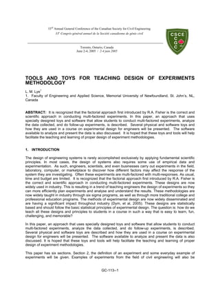 GC-113--1
TOOLS AND TOYS FOR TEACHING DESIGN OF EXPERIMENTS
METHODOLOGY
L. M. Lye1
1. Faculty of Engineering and Applied Science, Memorial University of Newfoundland, St. John’s, NL,
Canada
ABSTRACT: It is recognized that the factorial approach first introduced by R.A. Fisher is the correct and
scientific approach in conducting multi-factored experiments. In this paper, an approach that uses
specially designed toys and software that allow students to conduct multi-factored experiments, analyze
the data collected, and do follow-up experiments, is described. Several physical and software toys and
how they are used in a course on experimental design for engineers will be presented. The software
available to analyze and present the data is also discussed. It is hoped that these toys and tools will help
facilitate the teaching and learning of proper design of experiment methodologies.
1. INTRODUCTION
The design of engineering systems is rarely accomplished exclusively by applying fundamental scientific
principles. In most cases, the design of systems also requires some use of empirical data and
experimentation. As such, engineers, scientists, and even businesses carry out experiments in the field,
laboratory, computer, or marketplace to discover how different factors may affect the response of the
system they are investigating. Often these experiments are multi-factored with multi-responses. As usual,
time and budget are limited. It is recognized that the factorial approach first introduced by R.A. Fisher is
the correct and scientific approach in conducting multi-factored experiments. These designs are now
widely used in industry. This is resulting in a trend of teaching engineers the design of experiments so they
can more efficiently plan experiments and analyse and understand the results. These methodologies are
now widely taught in industry through six sigma programs, as well as through more traditional college and
professional education programs. The methods of experimental design are now widely disseminated and
are having a significant impact throughout industry (Dym, et al, 2005). These designs are statistically
based and should follow the basic statistical principles of experimental design. The question is: how do we
teach all these designs and principles to students in a course in such a way that is easy to learn, fun,
challenging, and memorable?
In this paper, an approach that uses specially designed toys and software that allow students to conduct
multi-factored experiments, analyze the data collected, and do follow-up experiments, is described.
Several physical and software toys are described and how they are used in a course on experimental
design for engineers will be presented. The software available to analyze and present the data is also
discussed. It is hoped that these toys and tools will help facilitate the teaching and learning of proper
design of experiment methodologies.
This paper has six sections. Section 2, the definition of an experiment and some everyday example of
experiments will be given. Examples of experiments from the field of civil engineering will also be
33rd
Annual General Conference of the Canadian Society for Civil Engineering
33e
Congrès général annuel de la Société canadienne de génie civil
Toronto, Ontario, Canada
June 2-4, 2005 / 2-4 juin 2005
 