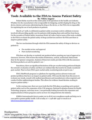 Tools Available to the FDA to Assess Patient Safety
By: Nikita Angane
Patient Safety must be at the center point of all operations in the health care industry.
Whether it is the manufacturer who is responsible for designing and developing the drug or the
device, doctors and nurses administering the drug or the device, or the FDA who is responsible
for regulating the use of such products on patients.
March 14th-20th, is celebrated as patient safety awareness week to celebrate everyone
involved with providing quality care for patients while keeping them safe and free from harm.
On the occasion of Patient Safety Awareness Week, let's take a look at some of the tools available
to the FDA to evaluate the patient safety of drugs and devices and how the FDA uses them to
improve patient safety.1
The two mechanisms through which the FDA assesses the safety of drugs or devices on
patients is
 Pre-market review and approval
 Post-market monitoring
FDA does not develop or routinely test products before granting any type of approval or
clearance; however, FDA reviews the results of laboratory, animal, and human clinical tests
done by the sponsor companies. Analysis of these test results provides FDA with the assurance
that these products are safe for patient’s use. 2
Sometimes, there are significant limitations of the pre-market testing performed despite
the extensive evaluation of safety and there are residual risks that need to be closely monitored
post-market. That is where FDA’s post-market safety monitoring tools are put to use. 2
FDA’s MedWatch program is a platform for reporting serious adverse events and
product problems that have an impact on patient safety. FDA uses the data from this source to
evaluate any trends, consult with medical practitioners and manufacturers when required, and
conduct further epidemiological studies. This allows for evidence-based decision making to
improve patient safety.2
In the coming years, there are more tools that the FDA plans on pushing out to protect
patient safety such as the expansion of the UDI program, National Evaluation System for Health
Technology program, and many more. I am personally looking forward to the expansion and
implementation of these programs and to see how it is integrated into the industry.
EMMA International is here to assist you in all of your compliance needs and help you in
your path to protect public health. Call us today at +1 248-987-4497 or email us at
info@emmainternational.com
 