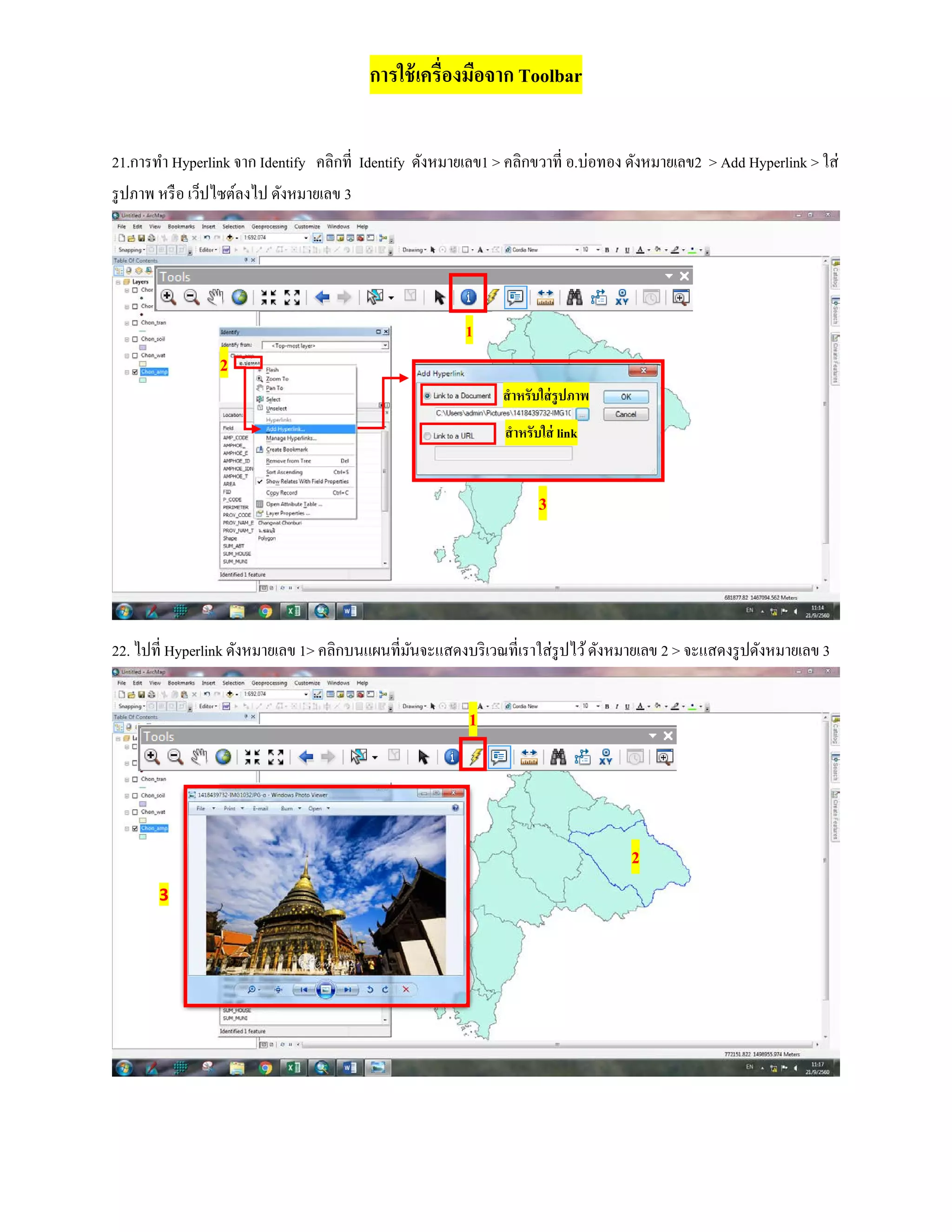 การใช้เครื่องมือจาก Toolbar
21.การทํา Hyperlink จาก Identify คลิกที่ Identify ดังหมายเลข1 > คลิกขวาที่ อ.บ่อทอง ดังหมายเลข2 > Add Hyperlink > ใส่
รูปภาพ หรือ เว็ปไซต์ลงไป ดังหมายเลข 3
22. ไปที่ Hyperlink ดังหมายเลข 1> คลิกบนแผนที่มันจะแสดงบริเวณที่เราใส่รูปไว้ดังหมายเลข 2 > จะแสดงรูปดังหมายเลข 3
สําหรับใส่รูปภาพ
สําหรับใส่ link
1
2
3
1
2
3
 