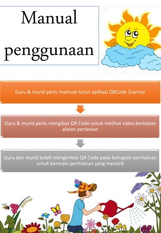 Manual
penggunaan
Guru & murid perlu memuat turun aplikasi QRCode Scanner
Guru & murid perlu mengibas QR Code untuk melihat video berkaitan
alatan pertanian
Guru dan murid boleh mengimbas QR Code pada bahagian permainan
untuk bermain permainan yang menarik
 