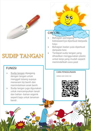 FUNGSI
 Sudip tangan dipegang
dengan tangan untuk
menggali lubang supaya
menanam biji benih dan
memindahkan anak benih.
 Sudip tangan juga digunakan
untuk mencampurkan tanah
dan bahan -bahan organik
seperti baja untuk tanaman
bendi .
CARA PENGGUNAAN
IMBAS QR CODE INI
CIRI-CIRI
 Bahagian pemegang
kebiasaannya diperbuat daripada
kayu
 Bahagian badan pula diperbuat
daripada besi.
 Terdapat sudip tangan yang
dihasilkan menggunakan plastic
untuk kerja yang mudah seperti
memindahkah coco peat
 