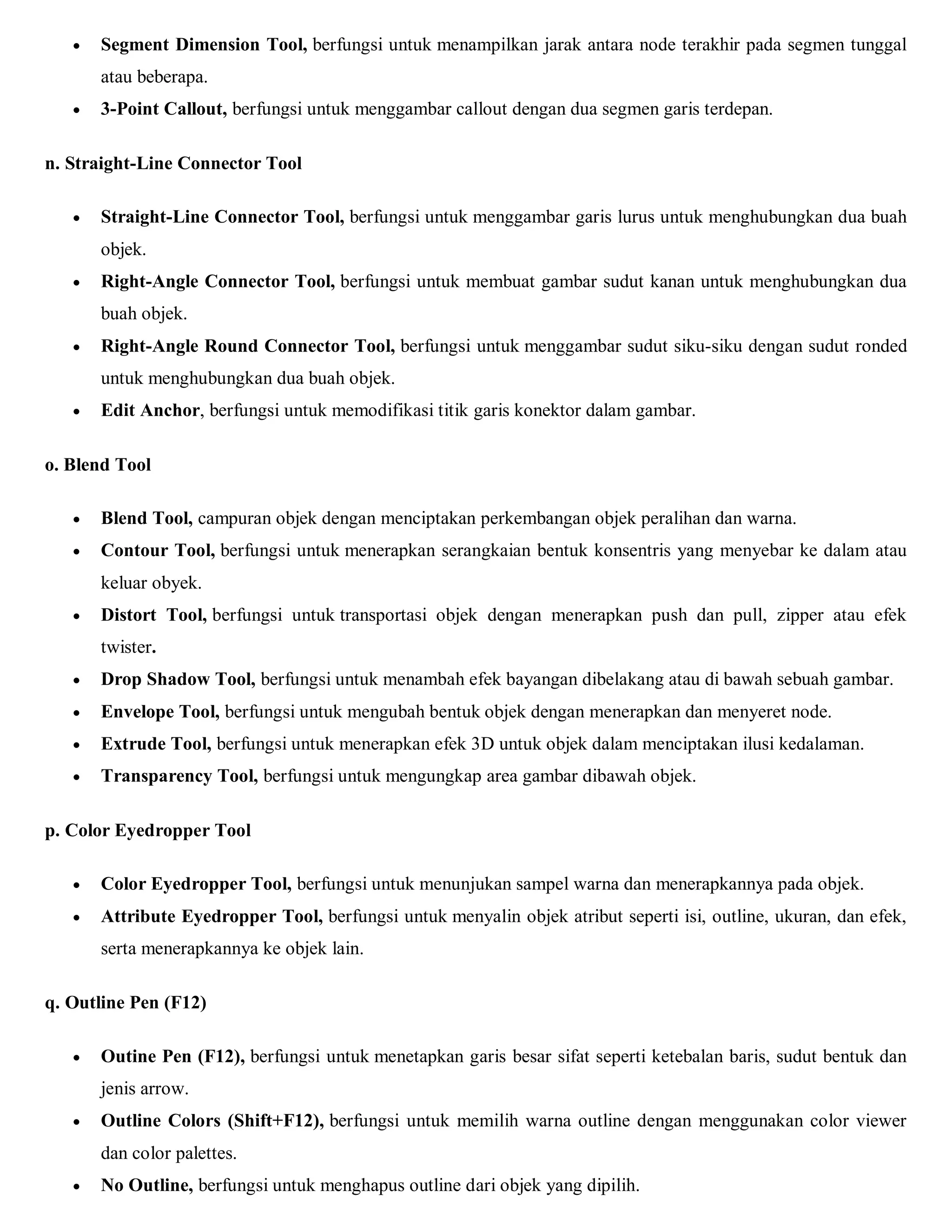  Segment Dimension Tool, berfungsi untuk menampilkan jarak antara node terakhir pada segmen tunggal atau beberapa. 
 3-Point Callout, berfungsi untuk menggambar callout dengan dua segmen garis terdepan. 
n. Straight-Line Connector Tool 
 Straight-Line Connector Tool, berfungsi untuk menggambar garis lurus untuk menghubungkan dua buah objek. 
 Right-Angle Connector Tool, berfungsi untuk membuat gambar sudut kanan untuk menghubungkan dua buah objek. 
 Right-Angle Round Connector Tool, berfungsi untuk menggambar sudut siku-siku dengan sudut ronded untuk menghubungkan dua buah objek. 
 Edit Anchor, berfungsi untuk memodifikasi titik garis konektor dalam gambar. 
o. Blend Tool 
 Blend Tool, campuran objek dengan menciptakan perkembangan objek peralihan dan warna. 
 Contour Tool, berfungsi untuk menerapkan serangkaian bentuk konsentris yang menyebar ke dalam atau keluar obyek. 
 Distort Tool, berfungsi untuk transportasi objek dengan menerapkan push dan pull, zipper atau efek twister. 
 Drop Shadow Tool, berfungsi untuk menambah efek bayangan dibelakang atau di bawah sebuah gambar. 
 Envelope Tool, berfungsi untuk mengubah bentuk objek dengan menerapkan dan menyeret node. 
 Extrude Tool, berfungsi untuk menerapkan efek 3D untuk objek dalam menciptakan ilusi kedalaman. 
 Transparency Tool, berfungsi untuk mengungkap area gambar dibawah objek. 
p. Color Eyedropper Tool 
 Color Eyedropper Tool, berfungsi untuk menunjukan sampel warna dan menerapkannya pada objek. 
 Attribute Eyedropper Tool, berfungsi untuk menyalin objek atribut seperti isi, outline, ukuran, dan efek, serta menerapkannya ke objek lain. 
q. Outline Pen (F12) 
 Outine Pen (F12), berfungsi untuk menetapkan garis besar sifat seperti ketebalan baris, sudut bentuk dan jenis arrow. 
 Outline Colors (Shift+F12), berfungsi untuk memilih warna outline dengan menggunakan color viewer dan color palettes. 
 No Outline, berfungsi untuk menghapus outline dari objek yang dipilih.  
