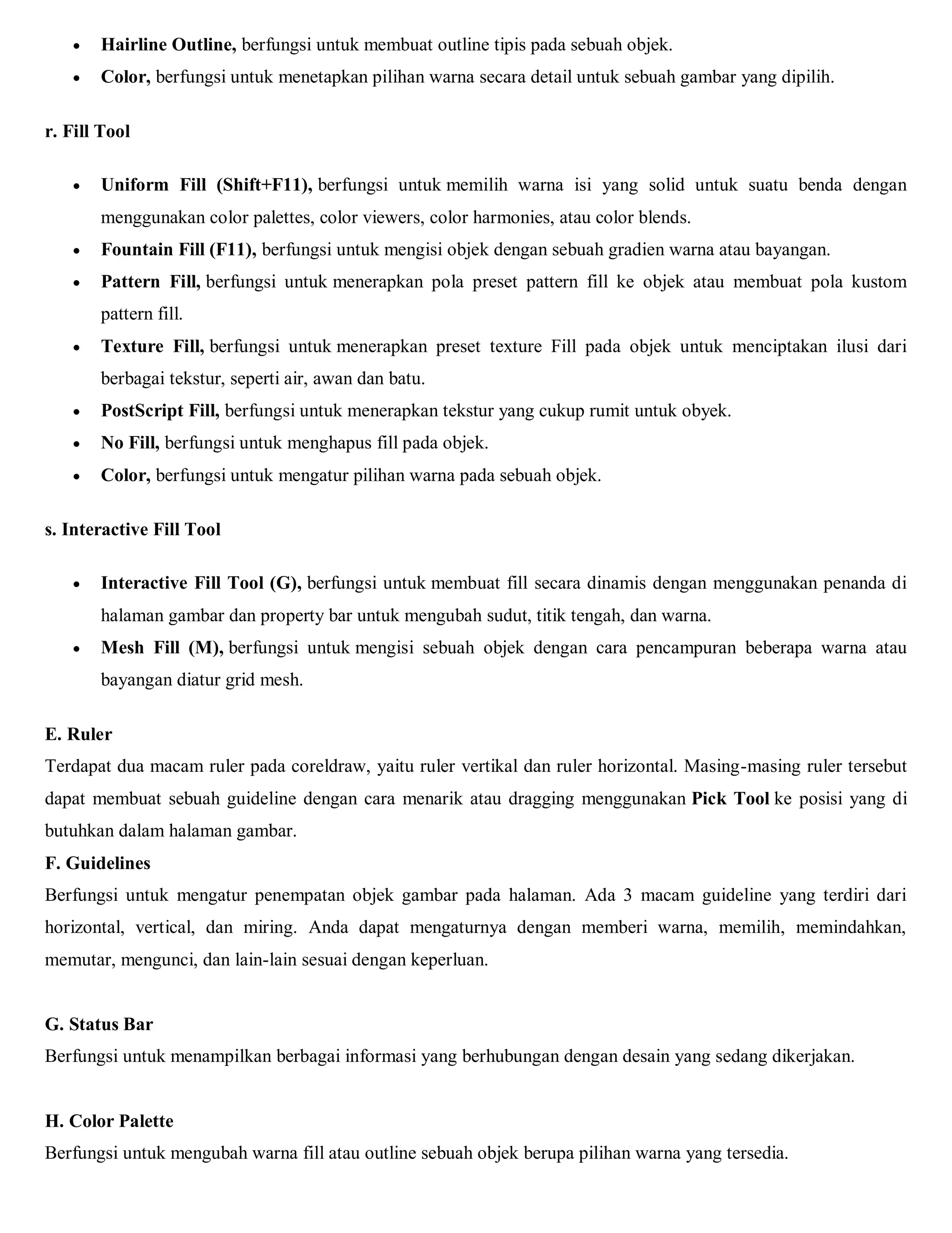 Hairline Outline, berfungsi untuk membuat outline tipis pada sebuah objek. 
 Color, berfungsi untuk menetapkan pilihan warna secara detail untuk sebuah gambar yang dipilih. 
r. Fill Tool 
 Uniform Fill (Shift+F11), berfungsi untuk memilih warna isi yang solid untuk suatu benda dengan menggunakan color palettes, color viewers, color harmonies, atau color blends. 
 Fountain Fill (F11), berfungsi untuk mengisi objek dengan sebuah gradien warna atau bayangan. 
 Pattern Fill, berfungsi untuk menerapkan pola preset pattern fill ke objek atau membuat pola kustom pattern fill. 
 Texture Fill, berfungsi untuk menerapkan preset texture Fill pada objek untuk menciptakan ilusi dari berbagai tekstur, seperti air, awan dan batu. 
 PostScript Fill, berfungsi untuk menerapkan tekstur yang cukup rumit untuk obyek. 
 No Fill, berfungsi untuk menghapus fill pada objek. 
 Color, berfungsi untuk mengatur pilihan warna pada sebuah objek. 
s. Interactive Fill Tool 
 Interactive Fill Tool (G), berfungsi untuk membuat fill secara dinamis dengan menggunakan penanda di halaman gambar dan property bar untuk mengubah sudut, titik tengah, dan warna. 
 Mesh Fill (M), berfungsi untuk mengisi sebuah objek dengan cara pencampuran beberapa warna atau bayangan diatur grid mesh. 
E. Ruler 
Terdapat dua macam ruler pada coreldraw, yaitu ruler vertikal dan ruler horizontal. Masing-masing ruler tersebut dapat membuat sebuah guideline dengan cara menarik atau dragging menggunakan Pick Tool ke posisi yang di butuhkan dalam halaman gambar. 
F. Guidelines 
Berfungsi untuk mengatur penempatan objek gambar pada halaman. Ada 3 macam guideline yang terdiri dari horizontal, vertical, dan miring. Anda dapat mengaturnya dengan memberi warna, memilih, memindahkan, memutar, mengunci, dan lain-lain sesuai dengan keperluan. 
G. Status Bar Berfungsi untuk menampilkan berbagai informasi yang berhubungan dengan desain yang sedang dikerjakan. H. Color Palette Berfungsi untuk mengubah warna fill atau outline sebuah objek berupa pilihan warna yang tersedia. 
