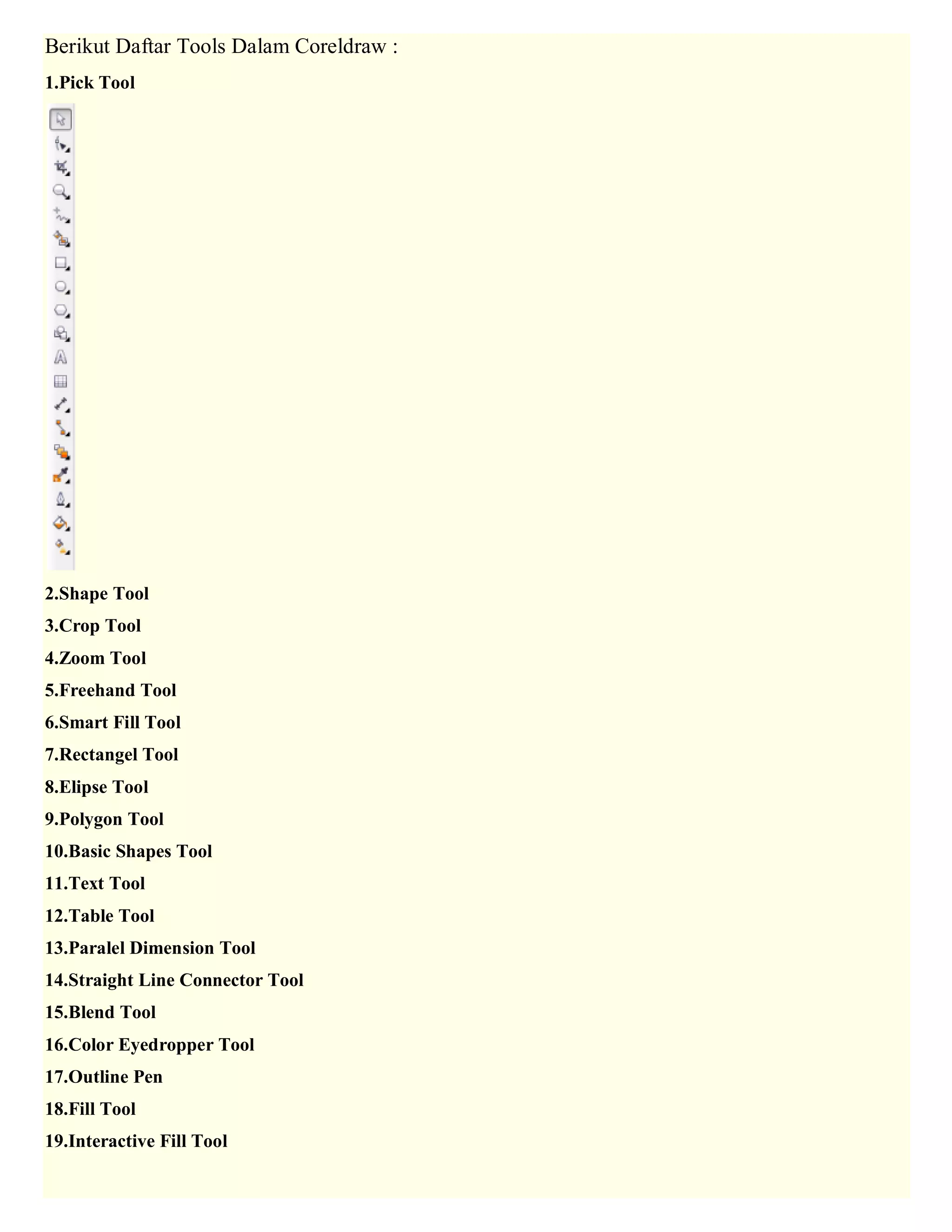 Berikut Daftar Tools Dalam Coreldraw : 1.Pick Tool 2.Shape Tool 3.Crop Tool 4.Zoom Tool 5.Freehand Tool 6.Smart Fill Tool 7.Rectangel Tool 8.Elipse Tool 9.Polygon Tool 10.Basic Shapes Tool 11.Text Tool 12.Table Tool 13.Paralel Dimension Tool 14.Straight Line Connector Tool 15.Blend Tool 16.Color Eyedropper Tool 17.Outline Pen 18.Fill Tool 19.Interactive Fill Tool  