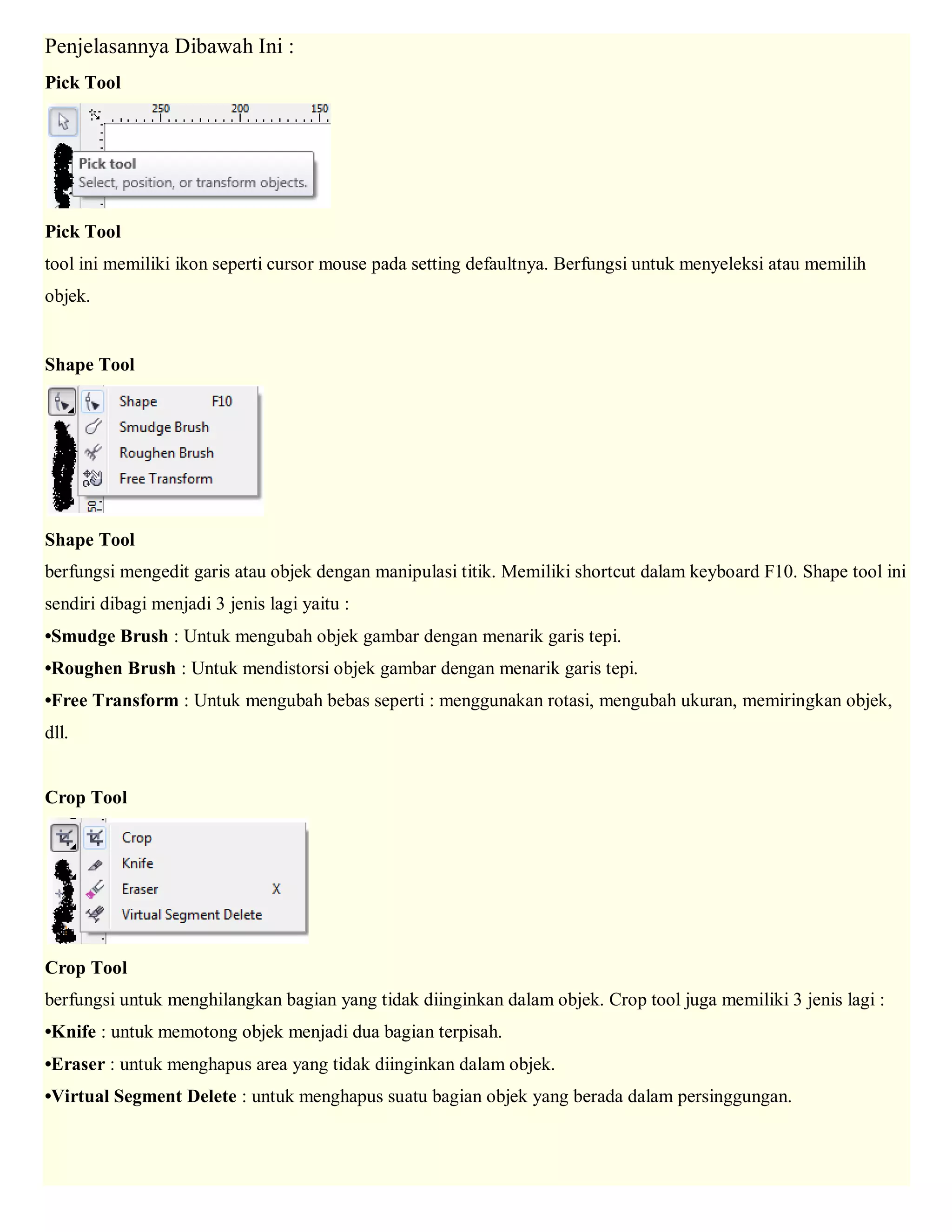 Penjelasannya Dibawah Ini : Pick Tool Pick Tool tool ini memiliki ikon seperti cursor mouse pada setting defaultnya. Berfungsi untuk menyeleksi atau memilih objek. Shape Tool Shape Tool berfungsi mengedit garis atau objek dengan manipulasi titik. Memiliki shortcut dalam keyboard F10. Shape tool ini sendiri dibagi menjadi 3 jenis lagi yaitu : •Smudge Brush : Untuk mengubah objek gambar dengan menarik garis tepi. •Roughen Brush : Untuk mendistorsi objek gambar dengan menarik garis tepi. •Free Transform : Untuk mengubah bebas seperti : menggunakan rotasi, mengubah ukuran, memiringkan objek, dll. Crop Tool Crop Tool berfungsi untuk menghilangkan bagian yang tidak diinginkan dalam objek. Crop tool juga memiliki 3 jenis lagi : •Knife : untuk memotong objek menjadi dua bagian terpisah. •Eraser : untuk menghapus area yang tidak diinginkan dalam objek. •Virtual Segment Delete : untuk menghapus suatu bagian objek yang berada dalam persinggungan.  