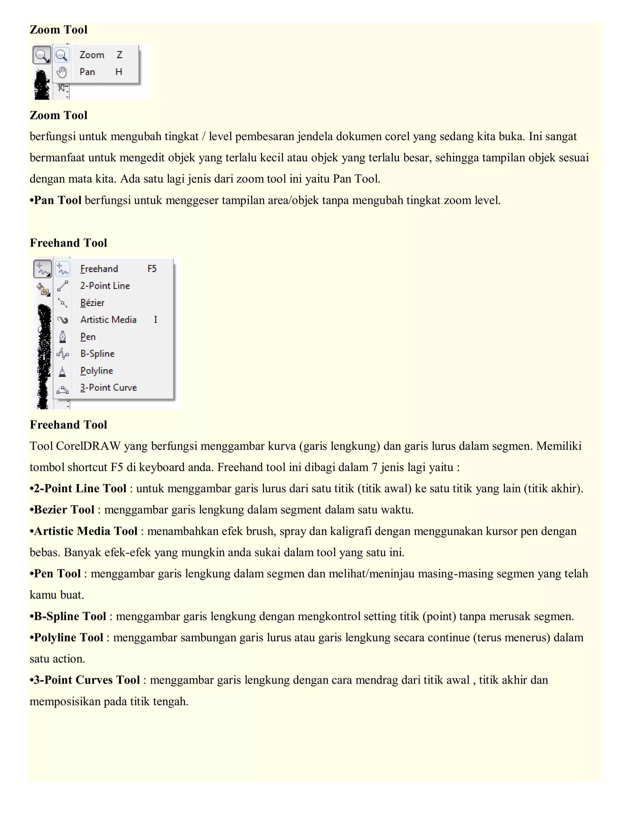 Zoom Tool Zoom Tool berfungsi untuk mengubah tingkat / level pembesaran jendela dokumen corel yang sedang kita buka. Ini sangat bermanfaat untuk mengedit objek yang terlalu kecil atau objek yang terlalu besar, sehingga tampilan objek sesuai dengan mata kita. Ada satu lagi jenis dari zoom tool ini yaitu Pan Tool. •Pan Tool berfungsi untuk menggeser tampilan area/objek tanpa mengubah tingkat zoom level. Freehand Tool Freehand Tool Tool CorelDRAW yang berfungsi menggambar kurva (garis lengkung) dan garis lurus dalam segmen. Memiliki tombol shortcut F5 di keyboard anda. Freehand tool ini dibagi dalam 7 jenis lagi yaitu : •2-Point Line Tool : untuk menggambar garis lurus dari satu titik (titik awal) ke satu titik yang lain (titik akhir). •Bezier Tool : menggambar garis lengkung dalam segment dalam satu waktu. •Artistic Media Tool : menambahkan efek brush, spray dan kaligrafi dengan menggunakan kursor pen dengan bebas. Banyak efek-efek yang mungkin anda sukai dalam tool yang satu ini. •Pen Tool : menggambar garis lengkung dalam segmen dan melihat/meninjau masing-masing segmen yang telah kamu buat. •B-Spline Tool : menggambar garis lengkung dengan mengkontrol setting titik (point) tanpa merusak segmen. •Polyline Tool : menggambar sambungan garis lurus atau garis lengkung secara continue (terus menerus) dalam satu action. •3-Point Curves Tool : menggambar garis lengkung dengan cara mendrag dari titik awal , titik akhir dan memposisikan pada titik tengah.  