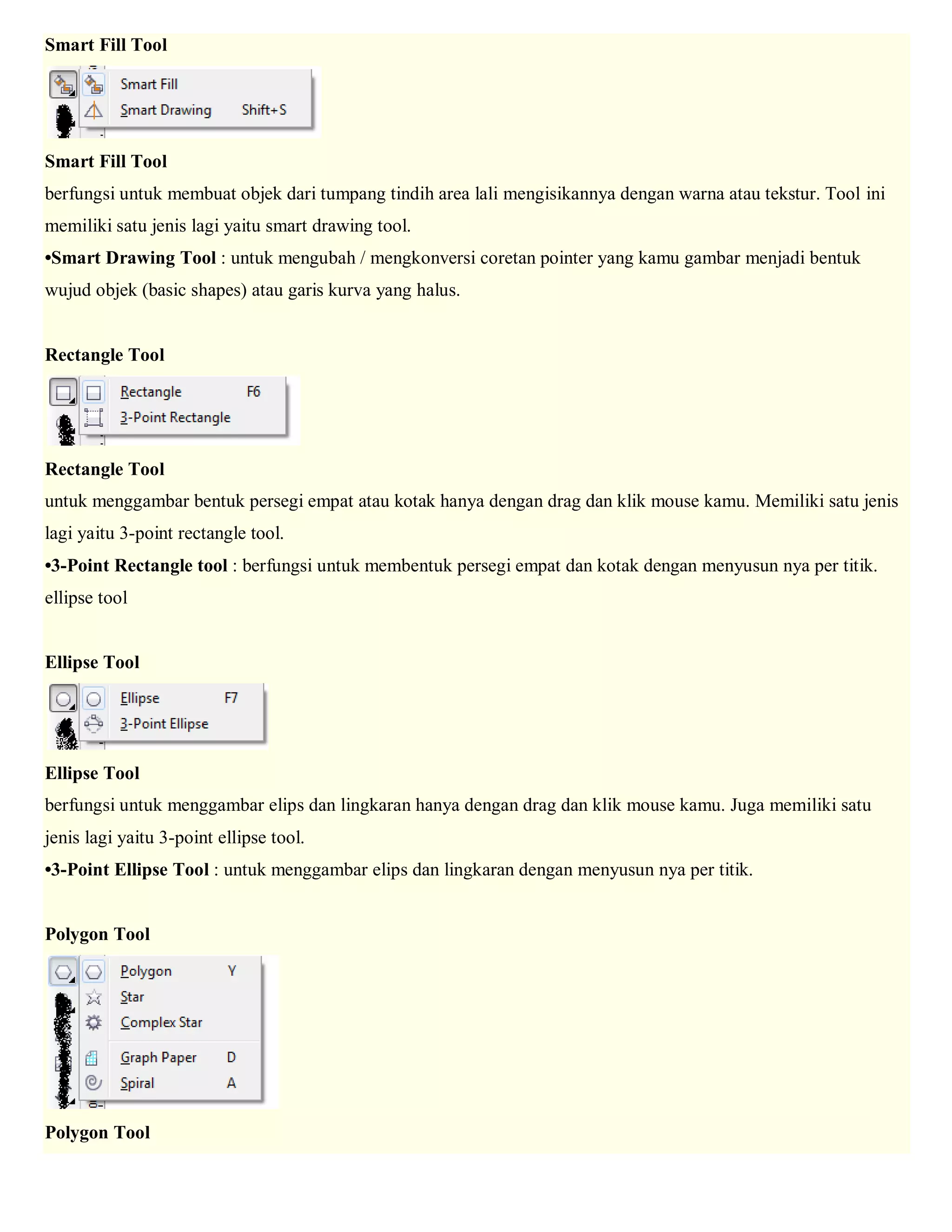 Smart Fill Tool Smart Fill Tool berfungsi untuk membuat objek dari tumpang tindih area lali mengisikannya dengan warna atau tekstur. Tool ini memiliki satu jenis lagi yaitu smart drawing tool. •Smart Drawing Tool : untuk mengubah / mengkonversi coretan pointer yang kamu gambar menjadi bentuk wujud objek (basic shapes) atau garis kurva yang halus. Rectangle Tool Rectangle Tool untuk menggambar bentuk persegi empat atau kotak hanya dengan drag dan klik mouse kamu. Memiliki satu jenis lagi yaitu 3-point rectangle tool. •3-Point Rectangle tool : berfungsi untuk membentuk persegi empat dan kotak dengan menyusun nya per titik. ellipse tool Ellipse Tool Ellipse Tool berfungsi untuk menggambar elips dan lingkaran hanya dengan drag dan klik mouse kamu. Juga memiliki satu jenis lagi yaitu 3-point ellipse tool. •3-Point Ellipse Tool : untuk menggambar elips dan lingkaran dengan menyusun nya per titik. Polygon Tool Polygon Tool  