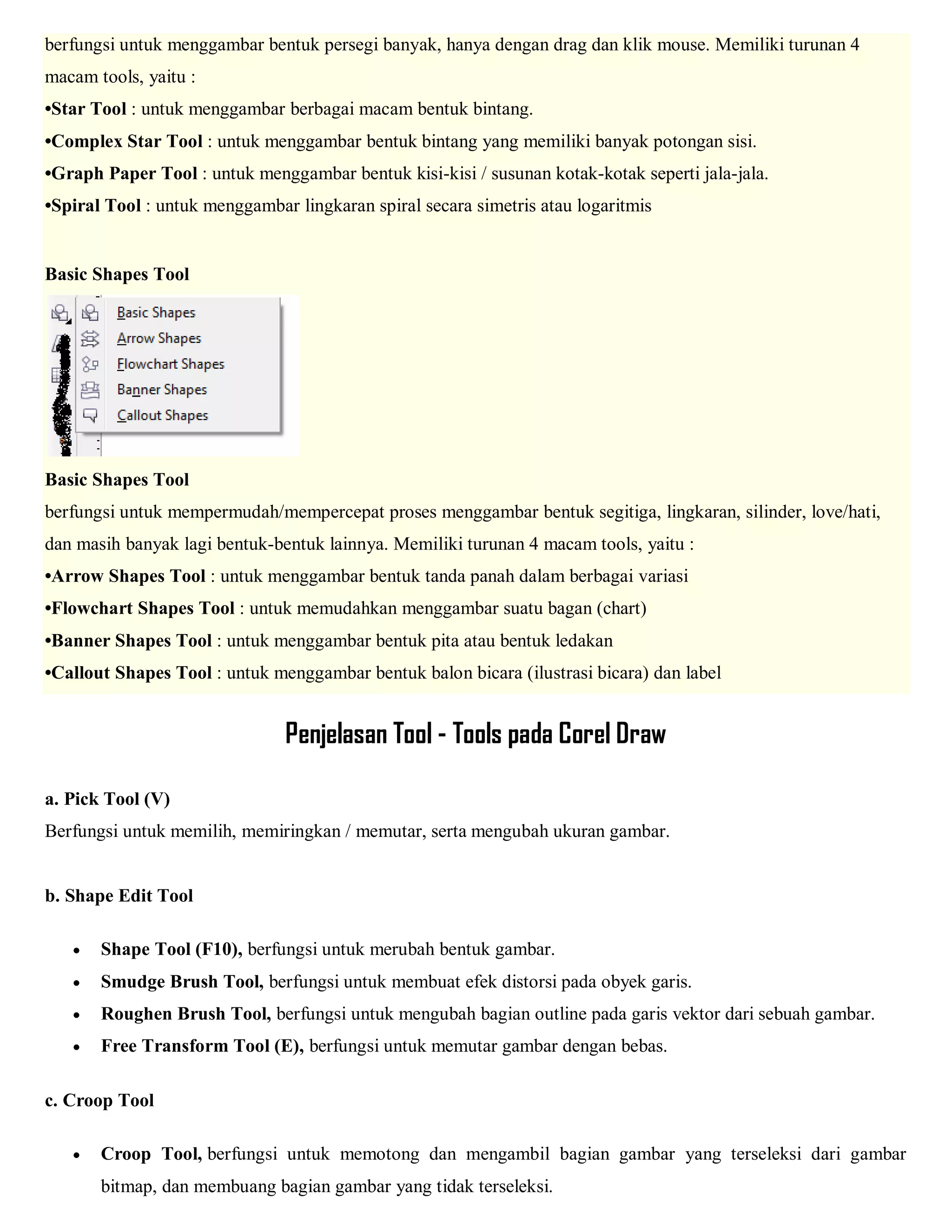 berfungsi untuk menggambar bentuk persegi banyak, hanya dengan drag dan klik mouse. Memiliki turunan 4 macam tools, yaitu : •Star Tool : untuk menggambar berbagai macam bentuk bintang. •Complex Star Tool : untuk menggambar bentuk bintang yang memiliki banyak potongan sisi. •Graph Paper Tool : untuk menggambar bentuk kisi-kisi / susunan kotak-kotak seperti jala-jala. •Spiral Tool : untuk menggambar lingkaran spiral secara simetris atau logaritmis Basic Shapes Tool Basic Shapes Tool berfungsi untuk mempermudah/mempercepat proses menggambar bentuk segitiga, lingkaran, silinder, love/hati, dan masih banyak lagi bentuk-bentuk lainnya. Memiliki turunan 4 macam tools, yaitu : •Arrow Shapes Tool : untuk menggambar bentuk tanda panah dalam berbagai variasi •Flowchart Shapes Tool : untuk memudahkan menggambar suatu bagan (chart) •Banner Shapes Tool : untuk menggambar bentuk pita atau bentuk ledakan •Callout Shapes Tool : untuk menggambar bentuk balon bicara (ilustrasi bicara) dan label 
Penjelasan Tool - Tools pada Corel Draw 
a. Pick Tool (V) 
Berfungsi untuk memilih, memiringkan / memutar, serta mengubah ukuran gambar. 
b. Shape Edit Tool 
 Shape Tool (F10), berfungsi untuk merubah bentuk gambar. 
 Smudge Brush Tool, berfungsi untuk membuat efek distorsi pada obyek garis. 
 Roughen Brush Tool, berfungsi untuk mengubah bagian outline pada garis vektor dari sebuah gambar. 
 Free Transform Tool (E), berfungsi untuk memutar gambar dengan bebas. 
c. Croop Tool 
 Croop Tool, berfungsi untuk memotong dan mengambil bagian gambar yang terseleksi dari gambar bitmap, dan membuang bagian gambar yang tidak terseleksi.  