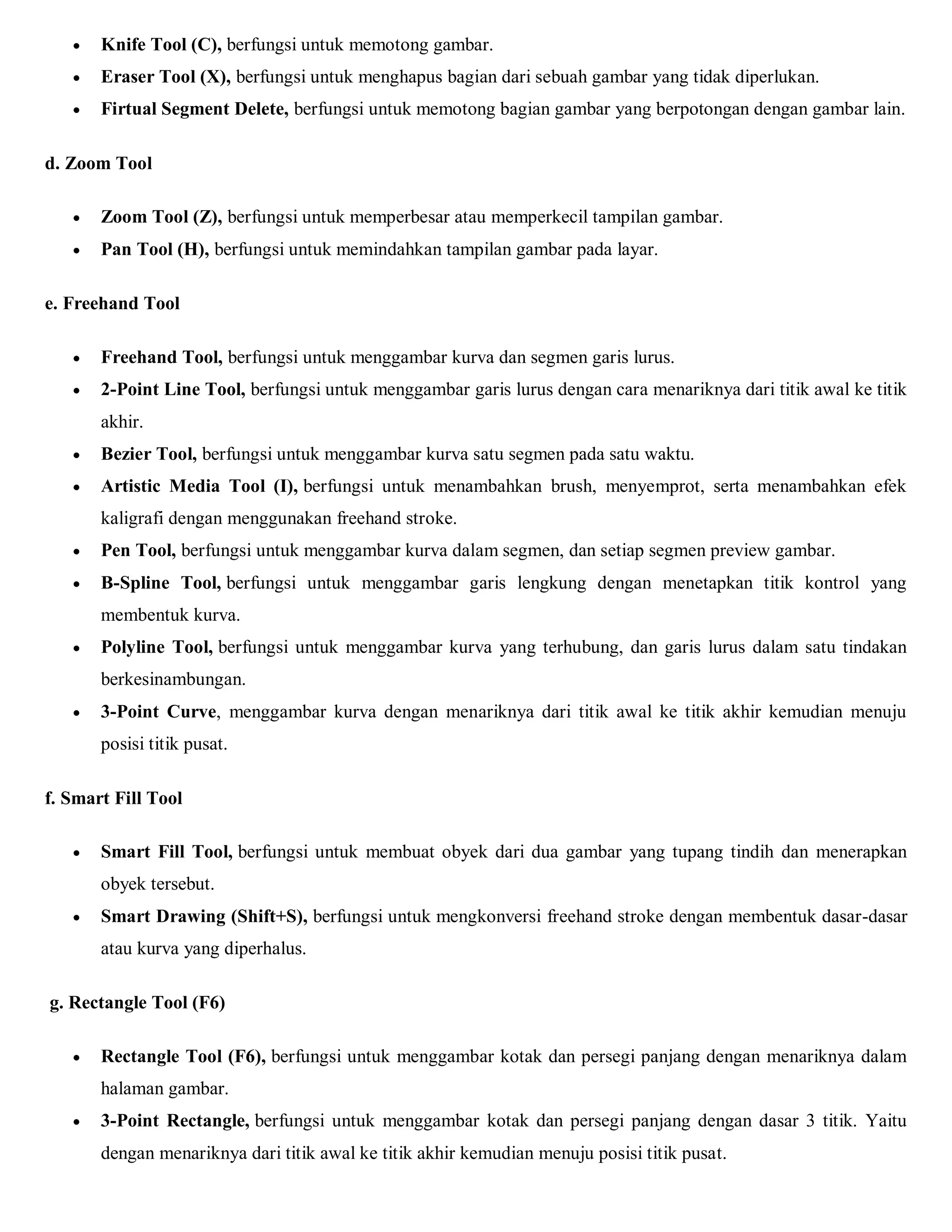  Knife Tool (C), berfungsi untuk memotong gambar. 
 Eraser Tool (X), berfungsi untuk menghapus bagian dari sebuah gambar yang tidak diperlukan. 
 Firtual Segment Delete, berfungsi untuk memotong bagian gambar yang berpotongan dengan gambar lain. 
d. Zoom Tool 
 Zoom Tool (Z), berfungsi untuk memperbesar atau memperkecil tampilan gambar. 
 Pan Tool (H), berfungsi untuk memindahkan tampilan gambar pada layar. 
e. Freehand Tool 
 Freehand Tool, berfungsi untuk menggambar kurva dan segmen garis lurus. 
 2-Point Line Tool, berfungsi untuk menggambar garis lurus dengan cara menariknya dari titik awal ke titik akhir. 
 Bezier Tool, berfungsi untuk menggambar kurva satu segmen pada satu waktu. 
 Artistic Media Tool (I), berfungsi untuk menambahkan brush, menyemprot, serta menambahkan efek kaligrafi dengan menggunakan freehand stroke. 
 Pen Tool, berfungsi untuk menggambar kurva dalam segmen, dan setiap segmen preview gambar. 
 B-Spline Tool, berfungsi untuk menggambar garis lengkung dengan menetapkan titik kontrol yang membentuk kurva. 
 Polyline Tool, berfungsi untuk menggambar kurva yang terhubung, dan garis lurus dalam satu tindakan berkesinambungan. 
 3-Point Curve, menggambar kurva dengan menariknya dari titik awal ke titik akhir kemudian menuju posisi titik pusat. 
f. Smart Fill Tool 
 Smart Fill Tool, berfungsi untuk membuat obyek dari dua gambar yang tupang tindih dan menerapkan obyek tersebut. 
 Smart Drawing (Shift+S), berfungsi untuk mengkonversi freehand stroke dengan membentuk dasar-dasar atau kurva yang diperhalus. 
g. Rectangle Tool (F6) 
 Rectangle Tool (F6), berfungsi untuk menggambar kotak dan persegi panjang dengan menariknya dalam halaman gambar. 
 3-Point Rectangle, berfungsi untuk menggambar kotak dan persegi panjang dengan dasar 3 titik. Yaitu dengan menariknya dari titik awal ke titik akhir kemudian menuju posisi titik pusat.  