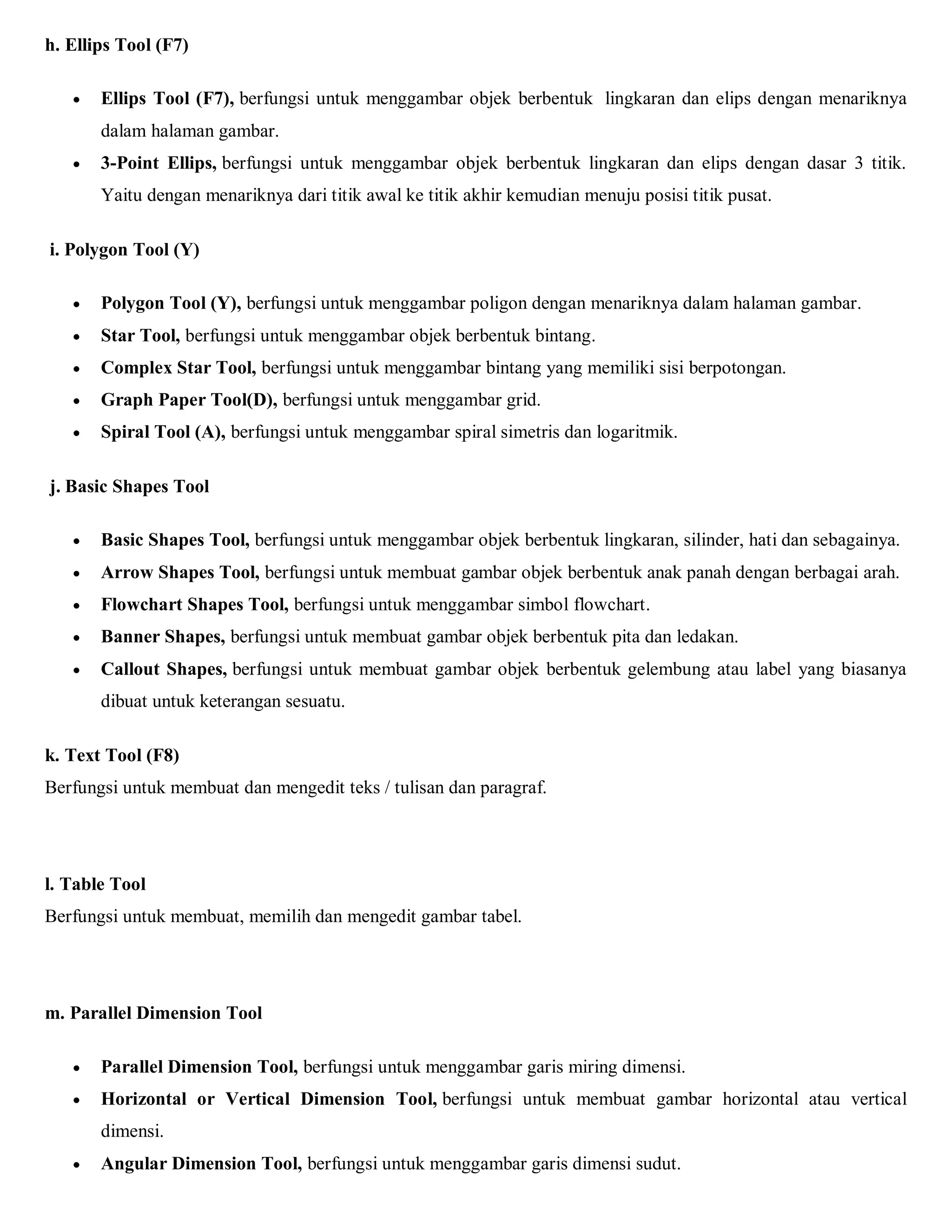 h. Ellips Tool (F7) 
 Ellips Tool (F7), berfungsi untuk menggambar objek berbentuk lingkaran dan elips dengan menariknya dalam halaman gambar. 
 3-Point Ellips, berfungsi untuk menggambar objek berbentuk lingkaran dan elips dengan dasar 3 titik. Yaitu dengan menariknya dari titik awal ke titik akhir kemudian menuju posisi titik pusat. 
i. Polygon Tool (Y) 
 Polygon Tool (Y), berfungsi untuk menggambar poligon dengan menariknya dalam halaman gambar. 
 Star Tool, berfungsi untuk menggambar objek berbentuk bintang. 
 Complex Star Tool, berfungsi untuk menggambar bintang yang memiliki sisi berpotongan. 
 Graph Paper Tool(D), berfungsi untuk menggambar grid. 
 Spiral Tool (A), berfungsi untuk menggambar spiral simetris dan logaritmik. 
j. Basic Shapes Tool 
 Basic Shapes Tool, berfungsi untuk menggambar objek berbentuk lingkaran, silinder, hati dan sebagainya. 
 Arrow Shapes Tool, berfungsi untuk membuat gambar objek berbentuk anak panah dengan berbagai arah. 
 Flowchart Shapes Tool, berfungsi untuk menggambar simbol flowchart. 
 Banner Shapes, berfungsi untuk membuat gambar objek berbentuk pita dan ledakan. 
 Callout Shapes, berfungsi untuk membuat gambar objek berbentuk gelembung atau label yang biasanya dibuat untuk keterangan sesuatu. 
k. Text Tool (F8) 
Berfungsi untuk membuat dan mengedit teks / tulisan dan paragraf. 
l. Table Tool 
Berfungsi untuk membuat, memilih dan mengedit gambar tabel. 
m. Parallel Dimension Tool 
 Parallel Dimension Tool, berfungsi untuk menggambar garis miring dimensi. 
 Horizontal or Vertical Dimension Tool, berfungsi untuk membuat gambar horizontal atau vertical dimensi. 
 Angular Dimension Tool, berfungsi untuk menggambar garis dimensi sudut.  
