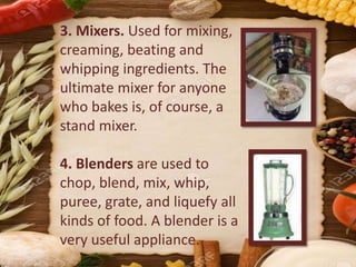 3. Mixers. Used for mixing,
creaming, beating and
whipping ingredients. The
ultimate mixer for anyone
who bakes is, of course, a
stand mixer.
4. Blenders are used to
chop, blend, mix, whip,
puree, grate, and liquefy all
kinds of food. A blender is a
very useful appliance.
 