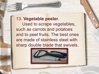 13. Vegetable peeler.
Used to scrape vegetables,
such as carrots and potatoes
and to peel fruits. The best ones
are made of stainless steel with
sharp double blade that swivels.
 