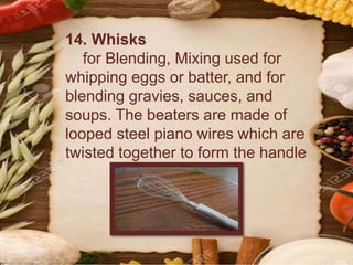 14. Whisks
for Blending, Mixing used for
whipping eggs or batter, and for
blending gravies, sauces, and
soups. The beaters are made of
looped steel piano wires which are
twisted together to form the handle
 