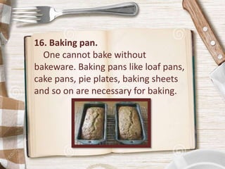 16. Baking pan.
One cannot bake without
bakeware. Baking pans like loaf pans,
cake pans, pie plates, baking sheets
and so on are necessary for baking.
 