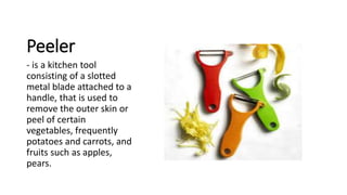 Peeler
- is a kitchen tool
consisting of a slotted
metal blade attached to a
handle, that is used to
remove the outer skin or
peel of certain
vegetables, frequently
potatoes and carrots, and
fruits such as apples,
pears.
 