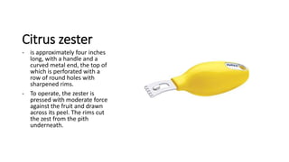 Citrus zester
- is approximately four inches
long, with a handle and a
curved metal end, the top of
which is perforated with a
row of round holes with
sharpened rims.
- To operate, the zester is
pressed with moderate force
against the fruit and drawn
across its peel. The rims cut
the zest from the pith
underneath.
 