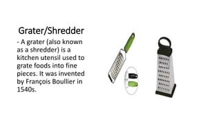 Grater/Shredder
- A grater (also known
as a shredder) is a
kitchen utensil used to
grate foods into fine
pieces. It was invented
by François Boullier in
1540s.
 