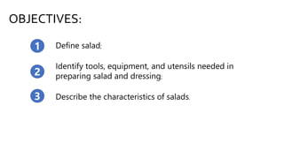 OBJECTIVES:
Define salad;1
2
Identify tools, equipment, and utensils needed in
preparing salad and dressing;
3 Describe the characteristics of salads.
 