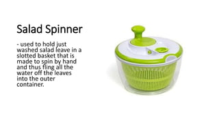 Salad Spinner
- used to hold just
washed salad leave in a
slotted basket that is
made to spin by hand
and thus fling all the
water off the leaves
into the outer
container.
 