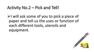Activity No.2 – Pick and Tell!
I will ask some of you to pick a piece of
paper and tell us the uses or function of
each different tools, utensils and
equipment.
 